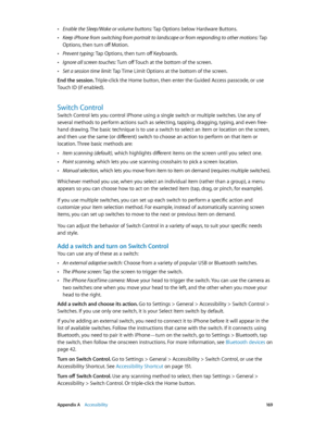 Page 169 Appendix A    Accessibility 16 9
 •Enable the Sleep/Wake or volume buttons: Tap Options below Hardware Buttons.
 •Keep iPhone from switching from portrait to landscape or from responding to other motions: Tap 
Options, then turn off Motion.
 •Prevent typing: Tap Options, then turn off Keyboards.
 •Ignore all screen touches: Turn off Touch at the bottom of the screen.
 •Set a session time limit: Tap Time Limit Options at the bottom of the screen.
End the session. Triple-click the Home button, then enter...