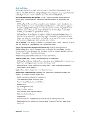 Page 170 Appendix A    Accessibility 17 0
Basic techniques
Whether you use item scanning or point scanning, the Switch Control basics are the same.
Select an item. While the item is highlighted, trigger the switch you’ve set up as your Select Item 
switch. If you are using a single switch, it is your Select Item switch by default.
Perform an action on the selected item. Choose a command from the control menu that 
appears when you select the item. The layout of the menu depends on whether you use 
Auto Tap....