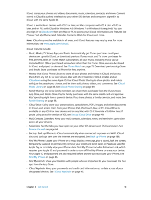 Page 18 Chapter  2    Get started 18
iCloud stores your photos and videos, documents, music, calendars, contacts, and more. Content 
stored in iCloud is pushed wirelessly to your other iOS devices and computers signed in to 
iCloud with the same Apple ID. 
iCloud is available on devices with iOS 5 or later, on Mac computers with OS X Lion v10.7.5 or 
later, and on PCs with iCloud for Windows 4.0 ( Windows 7 or Windows 8 is required). You can 
also sign in to iCloud.com from any Mac or PC to access your iCloud...