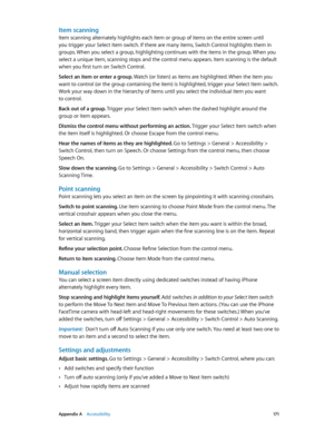 Page 171 Appendix A    Accessibility 171
Item scanning
Item scanning alternately highlights each item or group of items on the entire screen until 
you trigger your Select Item switch. If there are many items, Switch Control highlights them in 
groups. When you select a group, highlighting continues with the items in the group. When you 
select a unique item, scanning stops and the control menu appears. Item scanning is the default 
when you first turn on Switch Control.
Select an item or enter a group. Watch...