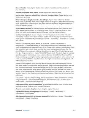 Page 173 Appendix A    Accessibility 17 3
Show or hide the menu. Tap the floating menu button, or click the secondary button on 
your accessory.
Simulate pressing the Home button. Tap the menu button, then tap Home.
Lock or rotate the screen, adjust iPhone volume, or simulate shaking iPhone. Tap the menu 
button, then tap Device.
Perform a swipe or drag that uses 2, 3, 4, or 5 fingers. 
Tap the menu button, tap Device > 
More > Gestures, then tap the number of digits needed for the gesture. When the...