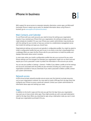 Page 175B
  17 5
iPhone in business
Appendix
With support for secure access to corporate networks, directories, custom apps, and Microsoft 
Exchange, iPhone is ready to go to work. For detailed information about using iPhone in 
business, go to www.apple.com/iphone/business/
You can see your profiles in Settings > General > Profiles. If you delete a profile, all of the settings 
and accounts associated with the profile are also removed, including any custom apps your 
organization provided or had you download....