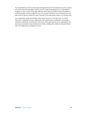 Page 176 Appendix B    iPhone in business 17 6
Your organization can also purchase App Store app licenses that are assigned to you for a period 
of time, but that the organization retains. You’ll be invited to participate in your organization’s 
program in order to access these apps. After you enroll with your Apple ID, you’re prompted to 
install these apps as they’re assigned to you. You can also find them in your Purchased list in the 
App Store. An app you receive this way is removed if the organization...