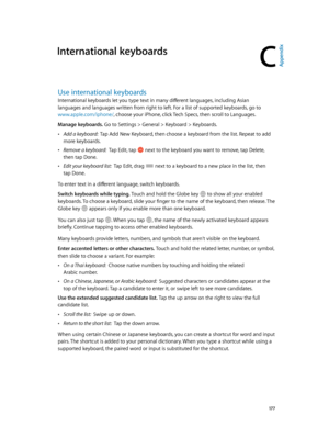 Page 177C
  17 7
International keyboards
Use international keyboards
International keyboards let you type text in many different languages, including Asian 
languages and languages written from right to left. For a list of supported keyboards, go to 
www.apple.com/iphone/
Go to Settings > General > Keyboard > Keyboards.
 •Add a keyboard:  Tap Add New Keyboard, then choose a keyboard from the list. Repeat to add 
more keyboards.
 •Remove a keyboard:  Tap Edit, tap  next to the keyboard you want to remove, tap...