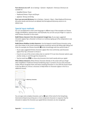 Page 178 Appendix C    International keyboards 17 8
Turn shortcuts on or off.  Go to Settings > General > Keyboard > Shortcuts. Shortcuts are 
available for:
 •Simplified Chinese:  Pinyin
 •Traditional Chinese:  Pinyin and Zhuyin
 •Japanese:  Romaji and 50 Key
Reset your personal dictionary. 
Go to Settings > General > Reset > Reset Keyboard Dictionary. 
All custom words and shortcuts are deleted, and the keyboard dictionary returns to its 
default state.
Special input methods
You can use keyboards to enter some...