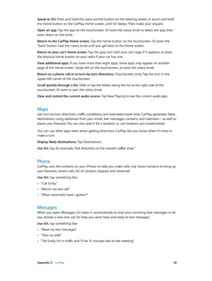 Page 181 Appendix D    CarPlay 181
Speak to Siri. Press and hold the voice control button on the steering wheel, or touch and hold 
the Home button on the CarPlay Home screen, until Siri beeps. Then make your request. 
Open an app. Tap the app on the touchscreen. Or twist the rotary knob to select the app, then 
press down on the knob.
Return to the CarPlay Home screen. Tap the Home button on the touchscreen. Or press the 
“back” button near the rotary knob until you get back to the Home screen. 
Return to your...