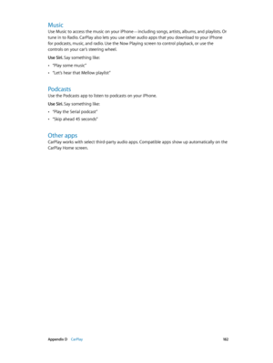 Page 182 Appendix D    CarPlay 18 2
Music
Use Music to access the music on your iPhone—including songs, artists, albums, and playlists. Or 
tune in to Radio. CarPlay also lets you use other audio apps that you download to your iPhone 
for podcasts, music, and radio. Use the Now Playing screen to control playback, or use the 
controls on your car’s steering wheel.
Use Siri. Say something like:
 •“Play some music”
 •“Let’s hear that Mellow playlist”
Podcasts
Use the Podcasts app to listen to podcasts on your...