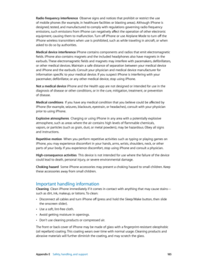 Page 185 Appendix E    Safety, handling, and support 18 5
Radio frequency interference  Observe signs and notices that prohibit or restrict the use 
of mobile phones (for example, in healthcare facilities or blasting areas). Although iPhone is 
designed, tested, and manufactured to comply with regulations governing radio frequency 
emissions, such emissions from iPhone can negatively affect the operation of other electronic 
equipment, causing them to malfunction. Turn off iPhone or use Airplane Mode to turn off...