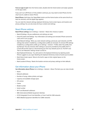 Page 187 Appendix E    Safety, handling, and support 18 7
Force an app to quit. From the Home screen, double-click the Home button and swipe upwards 
on the app screen.
If you can’t turn off iPhone or if the problem continues, you may need to reset iPhone. Do this 
only if you’re unable to restart iPhone.
Reset iPhone. Hold down the Sleep/Wake button and the Home button at the same time for at 
least ten seconds, until the Apple logo appears.
You can reset the network settings, keyboard dictionary, home screen...