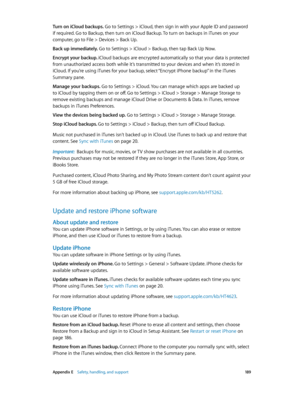 Page 189 Appendix E    Safety, handling, and support 18 9
Turn on iCloud backups. Go to Settings > iCloud, then sign in with your Apple ID and password 
if required. Go to Backup, then turn on iCloud Backup. To turn on backups in iTunes on your 
computer, go to File > Devices > Back Up.
Back up immediately. Go to Settings > iCloud > Backup, then tap Back Up Now.
Encrypt your backup. iCloud backups are encrypted automatically so that your data is protected 
from unauthorized access both while it’s transmitted to...