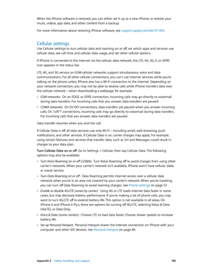Page 190 Appendix E    Safety, handling, and support 19 0
When the iPhone software is restored, you can either set it up as a new iPhone, or restore your 
music, videos, app data, and other content from a backup.
For more information about restoring iPhone software, see support.apple.com/kb/HT1414.
Cellular settings
Use Cellular settings to turn cellular data and roaming on or off, set which apps and services use 
cellular data, see call time and cellular data usage, and set other cellular options.
If iPhone is...