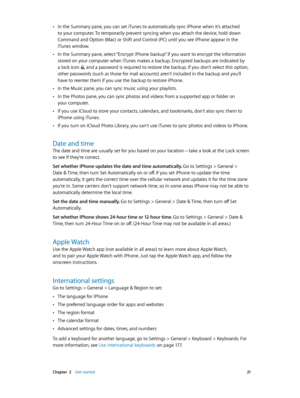 Page 21 Chapter  2    Get started 21
 •In the Summary pane, you can set iTunes to automatically sync iPhone when it’s attached 
to your computer. To temporarily prevent syncing when you attach the device, hold down 
Command and Option (Mac) or Shift and Control (PC) until you see iPhone appear in the 
iTunes window.
 •In the Summary pane, select “Encrypt iPhone backup” if you want to encrypt the information 
stored on your computer when iTunes makes a backup. Encrypted backups are indicated by 
a lock icon 
,...