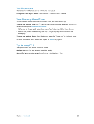 Page 22 Chapter  2    Get started 22
Your iPhone name
The name of your iPhone is used by both iTunes and iCloud.
Change the name of your iPhone. 
Go to Settings > General > About > Name.
View this user guide on iPhone
You can view the iPhone User Guide on iPhone in Safari, and in the iBooks app.
View the user guide in Safari. Tap 
, then tap the iPhone User Guide bookmark. (If you don’t 
see a bookmark, go to help.apple.com/iphone/.)
 •Add an icon for the user guide to the Home screen:  Tap , then tap Add to...