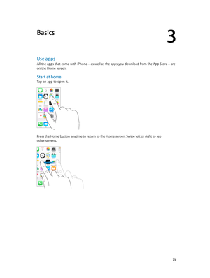 Page 233
  23
Basics
Use apps
All the apps that come with iPhone—as well as the apps you download from the App Store—are 
on the Home screen.
Start at home
Tap an app to open it.
Press the Home button anytime to return to the Home screen. Swipe left or right to see 
other screens.  