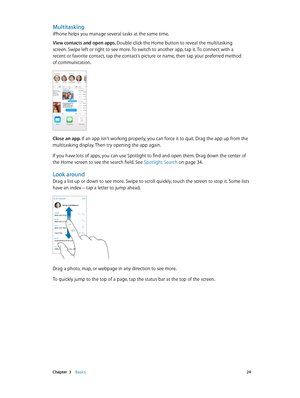 Page 24 Chapter  3    Basics 24
Multitasking
iPhone helps you manage several tasks at the same time.
View contacts and open apps. Double-click the Home button to reveal the multitasking 
screen. Swipe left or right to see more. To switch to another app, tap it. To connect with a 
recent or favorite contact, tap the contact’s picture or name, then tap your preferred method 
of communication.
Close an app. If an app isn’t working properly, you can force it to quit. Drag the app up from the 
multitasking display....