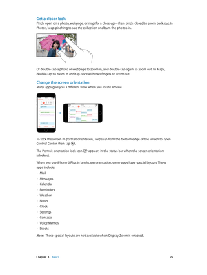 Page 25 Chapter  3    Basics 25
Get a closer look
Pinch open on a photo, webpage, or map for a close-up—then pinch closed to zoom back out. In 
Photos, keep pinching to see the collection or album the photo’s in.
Or double-tap a photo or webpage to zoom in, and double-tap again to zoom out. In Maps, 
double-tap to zoom in and tap once with two fingers to zoom out. 
Change the screen orientation
Many apps give you a different view when you rotate iPhone. 
9:41 AM100%
9:41 AM100%
To lock the screen in portrait...