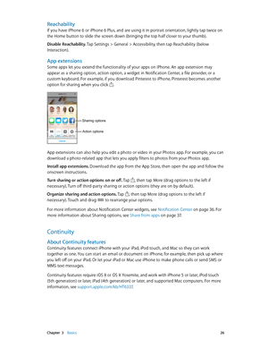 Page 26 Chapter  3    Basics 26
Reachability
If you have iPhone 6 or iPhone 6 Plus, and are using it in portrait orientation, lightly tap twice on 
the Home button to slide the screen down (bringing the top half closer to your thumb).
Disable Reachability. 
Tap Settings > General > Accessibility, then tap Reachability (below 
Interaction).
App extensions
Some apps let you extend the functionality of your apps on iPhone. An app extension may 
appear as a sharing option, action option, a widget in Notification...