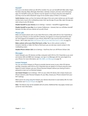 Page 27 Chapter  3    Basics 27
Handoff
Pick up on one device where you left off on another. You can use Handoff with Mail, Safari, Pages, 
Numbers, Keynote, Maps, Messages, Reminders, Calendar, Contacts, and even some third-party 
apps. For Handoff to work, your devices must be signed in to iCloud using the same Apple ID, 
and they must be within Bluetooth range of one another (about 33 feet or 10 meters).
Switch devices. Swipe up from the bottom-left edge of the Lock screen (where you see the app’s 
activity...