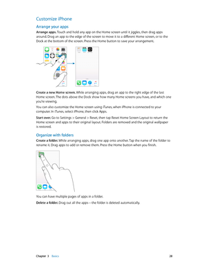 Page 28 Chapter  3    Basics 28
Customize iPhone
Arrange your apps
Arrange apps. Touch and hold any app on the Home screen until it jiggles, then drag apps 
around. Drag an app to the edge of the screen to move it to a different Home screen, or to the 
Dock at the bottom of the screen. Press the Home button to save your arrangement.
Create a new Home screen. While arranging apps, drag an app to the right edge of the last 
Home screen. The dots above the Dock show how many Home screens you have, and which one...