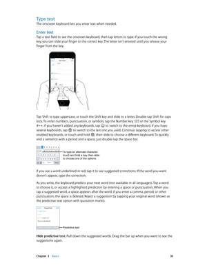 Page 30 Chapter  3    Basics 30
Type text
The onscreen keyboard lets you enter text when needed.
Enter text
Tap a text field to see the onscreen keyboard, then tap letters to type. If you touch the wrong 
key, you can slide your finger to the correct key. The letter isn’t entered until you release your 
finger from the key.
9:41 AM100%
Tap Shift to type uppercase, or touch the Shift key and slide to a letter. Double-tap Shift for caps 
lock. To enter numbers, punctuation, or symbols, tap the Number key  or the...