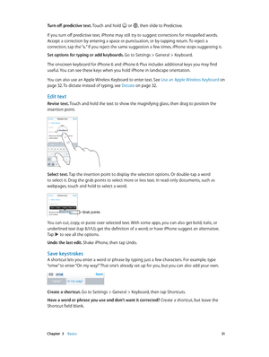 Page 31 Chapter  3    Basics 31
Turn off predictive text. Touch and hold  or , then slide to Predictive.
If you turn off predictive text, iPhone may still try to suggest corrections for misspelled words. 
Accept a correction by entering a space or punctuation, or by tapping return. To reject a 
correction, tap the “x.” If you reject the same suggestion a few times, iPhone stops suggesting it.
Set options for typing or add keyboards. 
Go to Settings > General > Keyboard.
The onscreen keyboard for iPhone 6 and...