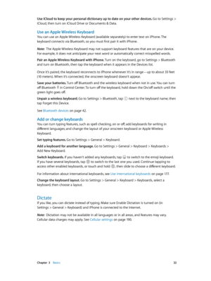 Page 32 Chapter  3    Basics 32
Use iCloud to keep your personal dictionary up to date on your other devices. Go to Settings > 
iCloud, then turn on iCloud Drive or Documents & Data.
Use an Apple Wireless Keyboard
You can use an Apple Wireless Keyboard (available separately) to enter text on iPhone. The 
keyboard connects via Bluetooth, so you must first pair it with iPhone.
Note:  The Apple Wireless Keyboard may not support keyboard features that are on your device. 
For example, it does not anticipate your...
