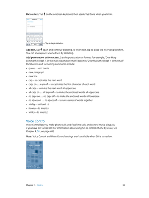 Page 33 Chapter  3    Basics 33
Dictate text. Tap  on the onscreen keyboard, then speak. Tap Done when you finish.
Tap to begin dictation.
Add text. Tap  again and continue dictating. To insert text, tap to place the insertion point first. 
You can also replace selected text by dictating.
Add punctuation or format text. Say the punctuation or format. For example, “Dear Mary 
comma the check is in the mail exclamation mark” becomes “Dear Mary, the check is in the mail!” 
Punctuation and formatting commands...