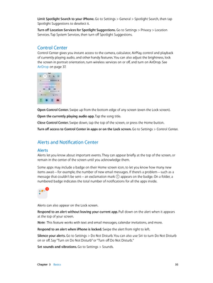 Page 35 Chapter  3    Basics 35
Limit Spotlight Search to your iPhone. Go to Settings > General > Spotlight Search, then tap 
Spotlight Suggestions to deselect it.
Turn off Location Services for Spotlight Suggestions. 
Go to Settings > Privacy > Location 
Services. Tap System Services, then turn off Spotlight Suggestions.
Control Center
Control Center gives you instant access to the camera, calculator, AirPlay, control and playback 
of currently playing audio, and other handy features. You can also adjust the...