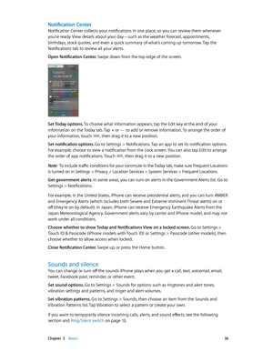 Page 36 Chapter  3    Basics 36
Notification Center
Notification Center collects your notifications in one place, so you can review them whenever 
you’re ready. View details about your day—such as the weather forecast, appointments, 
birthdays, stock quotes, and even a quick summary of what’s coming up tomorrow. Tap the 
Notifications tab to review all your alerts.
Open Notification Center. Swipe down from the top edge of the screen.
Set Today options. To choose what information appears, tap the Edit key at the...