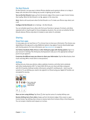 Page 37 Chapter  3    Basics 37
Do Not Disturb
Do Not Disturb is an easy way to silence iPhone, whether you’re going to dinner or to sleep. It 
keeps calls and alerts from making any sounds or lighting up the screen. 
Turn on Do Not Disturb. Swipe up from the bottom edge of the screen to open Control Center, 
then tap 
. When Do Not Disturb is on,  appears in the status bar.
Note:  Alarms still sound, even when Do Not Disturb is on. To make sure iPhone stays silent, turn 
it off.
Configure Do Not Disturb. 
Go...