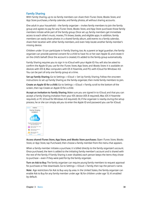 Page 38 Chapter  3    Basics 38
Family Sharing
With Family Sharing, up to six family members can share their iTunes Store, iBooks Store, and  
App Store purchases, a family calendar, and family photos, all without sharing accounts.
One adult in your household—the family organizer—invites family members to join the family 
group and agrees to pay for any iTunes Store, iBooks Store, and App Store purchases those family 
members initiate while part of the family group. Once set up, family members get immediate...