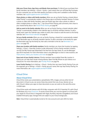 Page 39 Chapter  3    Basics 39
Hide your iTunes Store, App Store, and iBooks Store purchases. To hide all your purchases from 
family members, tap Settings > iCloud > Family > [your name], then turn off Share My Purchases. 
On your computer, you can also hide specific purchases so they aren’t available to other family 
members. See support.apple.com/en-us/HT201322.
Share photos or videos with family members. When you set up Family Sharing, a shared album 
called “Family” is automatically created in the Photos...