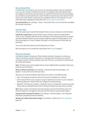 Page 40 Chapter  3    Basics 40
Set up iCloud Drive
If iCloud Drive is not turned on, you can set it up using Setup assistant when you install iOS 8, 
or you can set it up later in Settings. iCloud Drive is an upgrade to Documents & Data. When 
you upgrade to iCloud Drive, your documents are copied to iCloud Drive and become available 
on your devices using iCloud Drive. You won’t be able to access the documents stored in iCloud 
Drive on your other devices until they are also upgraded to iOS 8 or OS X...