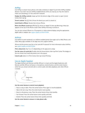 Page 41 Chapter  3    Basics 41
AirPlay
Use AirPlay to stream music, photos, and video wirelessly to Apple TV and other AirPlay-enabled 
devices. If you don’t see your AirPlay-enabled devices when you tap , you may also need to 
make sure everything is on the same Wi-Fi network.
Display the AirPlay controls. Swipe up from the bottom edge of the screen to open Control 
Center, then tap 
.
Stream content. Tap 
, then choose the device you want to stream to.
Switch back to iPhone. Tap 
, then choose iPhone.
Mirror...