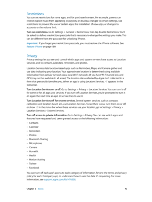 Page 43 Chapter  3    Basics 43
Restrictions
You can set restrictions for some apps, and for purchased content. For example, parents can 
restrict explicit music from appearing in playlists, or disallow changes to certain settings. Use 
restrictions to prevent the use of certain apps, the installation of new apps, or changes to 
accounts or the volume limit.
Turn on restrictions. 
Go to Settings > General > Restrictions, then tap Enable Restrictions. You’ll 
be asked to define a restrictions passcode that’s...