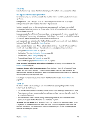Page 44 Chapter  3    Basics 44
Security
Security features help protect the information on your iPhone from being accessed by others.
Use a passcode with data protection
For better security, you can set a passcode that must be entered each time you turn on or wake 
up iPhone.
Set a passcode. 
Go to Settings > Touch ID & Passcode (iPhone models with Touch ID) or 
Settings > Passcode (other models), then set a 4-digit passcode. 
Setting a passcode turns on data protection, using your passcode as a key to encrypt...