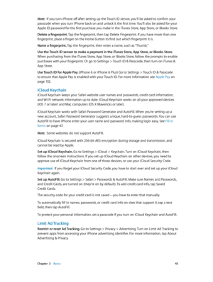 Page 45 Chapter  3    Basics 45
Note:  If you turn iPhone off after setting up the Touch ID sensor, you’ll be asked to confirm your 
passcode when you turn iPhone back on and unlock it the first time. You’ll also be asked for your 
Apple ID password for the first purchase you make in the iTunes Store, App Store, or iBooks Store.
Delete a fingerprint. Tap the fingerprint, then tap Delete Fingerprint. If you have more than one 
fingerprint, place a finger on the Home button to find out which fingerprint it is....