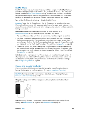 Page 46 Chapter  3    Basics 46
Find My iPhone
Find My iPhone can help you locate and secure your iPhone using the free Find My iPhone app 
(available in the App Store) on another iPhone, iPad, or iPod touch, or using a Mac or PC web 
browser signed in to www.icloud.com/find. Find My iPhone includes Activation Lock, which is 
designed to prevent anyone else from using your iPhone if you ever lose it. Your Apple ID and 
password are required to turn off Find My iPhone or to erase and reactivate your iPhone.
Turn...