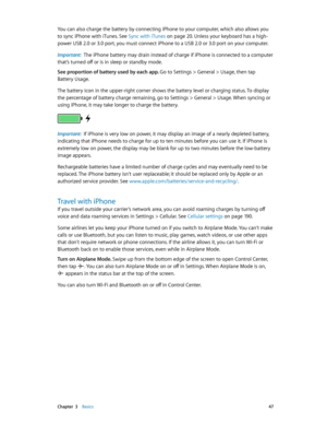 Page 47 Chapter  3    Basics 47
You can also charge the battery by connecting iPhone to your computer, which also allows you 
to sync iPhone with iTunes. See Sync with iTunes
 on page 20. Unless your keyboard has a high-
power USB 2.0 or 3.0 port, you must connect iPhone to a USB 2.0 or 3.0 port on your computer.
Important:  The iPhone battery may drain instead of charge if iPhone is connected to a computer 
that’s turned off or is in sleep or standby mode.
See proportion of battery used by each app. 
Go to...