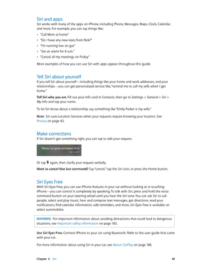 Page 49 Chapter  4    Siri 49
Siri and apps
Siri works with many of the apps on iPhone, including Phone, Messages, Maps, Clock, Calendar, 
and more. For example, you can say things like:
 •“Call Mom at home”
 •“Do I have any new texts from Rick?”
 •“I’m running low on gas”
 •“Set an alarm for 8 a.m.”
 •“Cancel all my meetings on Friday”
More examples of how you can use Siri with apps appear throughout this guide.
Tell Siri about yourself
If you tell Siri about yourself—including things like your home and work...