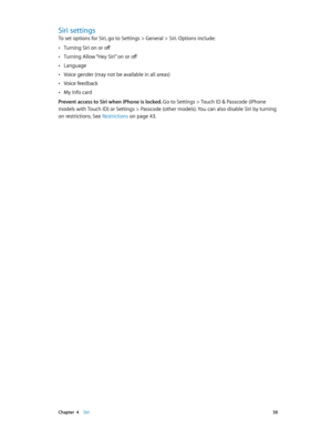 Page 50 Chapter  4    Siri 50
Siri settings
To set options for Siri, go to Settings > General > Siri. Options include:
 •Turning Siri on or off
 •Turning Allow “Hey Siri” on or off
 •Language
 •Voice gender (may not be available in all areas)
 •Voice feedback
 •My Info card
Prevent access to Siri when iPhone is locked. 
Go to Settings > Touch ID & Passcode (iPhone 
models with Touch ID) or Settings > Passcode (other models). You can also disable Siri by turning 
on restrictions. See Restrictions on page 43 . 