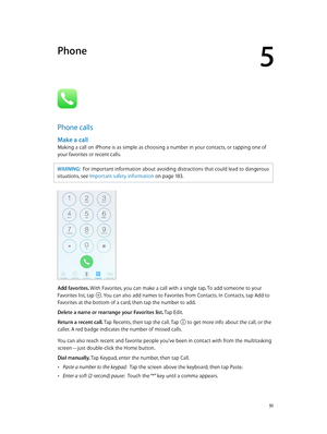 Page 515
  51
Phone
Phone calls
Make a call
Making a call on iPhone is as simple as choosing a number in your contacts, or tapping one of 
your favorites or recent calls.
WARNING:  For important information about avoiding distractions that could lead to dangerous 
situations, see Important safety information
 on page 18 3.
Add favorites. With Favorites, you can make a call with a single tap. To add someone to your 
Favorites list, tap 
. You can also add names to Favorites from Contacts. In Contacts, tap Add to...