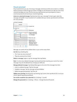 Page 55 Chapter  5    Phone 55
Visual voicemail
Visual voicemail lets you see a list of your messages and choose which one to listen to or delete, 
without having to wade through all of them. A badge on the Voicemail icon tells you how many 
unheard messages you have. The first time you tap Voicemail, you’re prompted to create a 
voicemail password and record your voicemail greeting.
Listen to a voicemail message. Tap Voicemail, then tap a message. To listen again, select the 
message and tap 
. If visual...