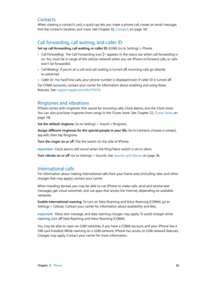Page 56 Chapter  5    Phone 56
Contacts
When viewing a contact’s card, a quick tap lets you make a phone call, create an email message, 
find the contact’s location, and more. See Chapter 32, Contacts, on page 14 7.
Call forwarding, call waiting, and caller ID
Set up call forwarding, call waiting, or caller ID. (GSM) Go to Settings > Phone.
 •Call Forwarding:  The Call Forwarding icon  appears in the status bar when call forwarding is 
on. You must be in range of the cellular network when you set iPhone to...