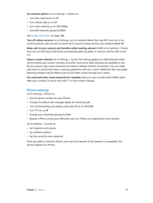 Page 57 Chapter  5    Phone 57
Set network options. Go to Settings > Cellular to:
 •Turn data roaming on or off
 •Turn cellular data on or off
 •Turn voice roaming on or off (CDMA)
 •Use GSM networks abroad (CDMA)
See Usage information
 on page 18 8 .
Turn off cellular services. Go to Settings, turn on Airplane Mode, then tap Wi-Fi and turn it on. 
Incoming phone calls are sent to voicemail. To resume cellular service, turn Airplane Mode off.
Make calls to your contacts and favorites while traveling abroad....