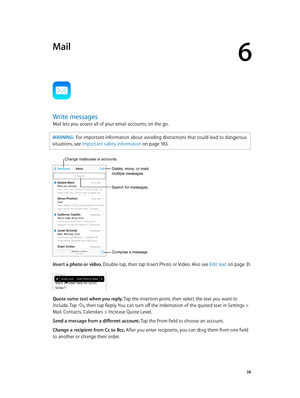 Page 586
  58
Mail
Write messages
Mail lets you access all of your email accounts, on the go.
WARNING:  For important information about avoiding distractions that could lead to dangerous 
situations, see Important safety information
 on page 18 3.
Change mailboxes or accounts.
Search for messages.
Compose a message.
Delete, move, or mark multiple messages.
Insert a photo or video. Double-tap, then tap Insert Photo or Video. Also see Edit text on page 31.
Quote some text when you reply. Tap the insertion point,...