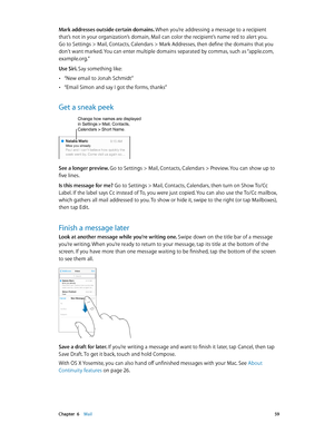 Page 59 Chapter  6    Mail 59
Mark addresses outside certain domains. When you’re addressing a message to a recipient 
that’s not in your organization’s domain, Mail can color the recipient’s name red to alert you. 
Go to Settings > Mail, Contacts, Calendars > Mark Addresses, then define the domains that you 
don’t want marked. You can enter multiple domains separated by commas, such as “apple.com, 
example.org.”
Use Siri. Say something like:
 •“New email to Jonah Schmidt”
 •“Email Simon and say I got the...