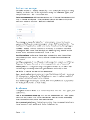 Page 60 Chapter  6    Mail 60
See important messages
Get notified of replies to a message or thread. Tap , then tap Notify Me. While you’re writing 
a message, you can also tap  in the Subject field. To change how notifications appear, go to 
Settings > Notifications > Mail > Thread Notifications.
Gather important messages. Add important people to your VIP list, so all their messages appear 
in the VIP mailbox. Tap the sender’s name in a message, then tap Add to VIP. To change how 
notifications appear, go to...