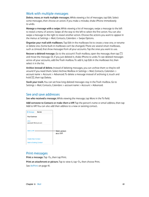 Page 61 Chapter  6    Mail 61
Work with multiple messages
Delete, move, or mark multiple messages. While viewing a list of messages, tap Edit. Select 
some messages, then choose an action. If you make a mistake, shake iPhone immediately 
to undo.
Manage a message with a swipe. While viewing a list of messages, swipe a message to the left 
to reveal a menu of actions. Swipe all the way to the left to select the first action. You can also 
swipe a message to the right to reveal another action. Choose the actions...