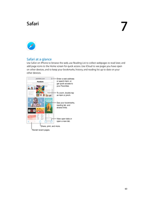 Page 637
  63
Safari
Safari at a glance
Use Safari on iPhone to browse the web, use Reading List to collect webpages to read later, and 
add page icons to the Home screen for quick access. Use iCloud to see pages you have open 
on other devices, and to keep your bookmarks, history, and reading list up to date on your 
other devices.
Share, print, and more.
View open tabs or 
open a new tab.
Enter a web address 
or search item, or 
get quick access to 
your Favorites.
To zoom, double tap 
an item or pinch.
See...